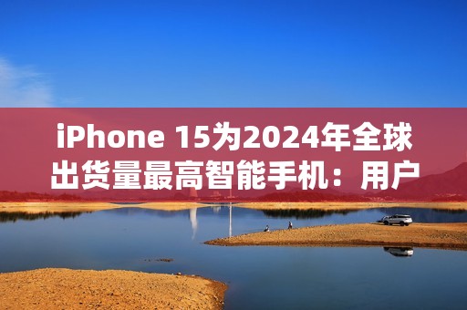 iPhone 15为2024年全球出货量最高智能手机：用户偏向高端旗舰