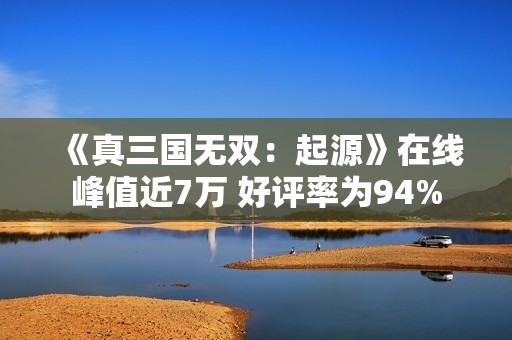 《真三国无双：起源》在线峰值近7万 好评率为94%