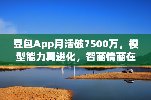 豆包App月活破7500万，模型能力再进化，智商情商在线