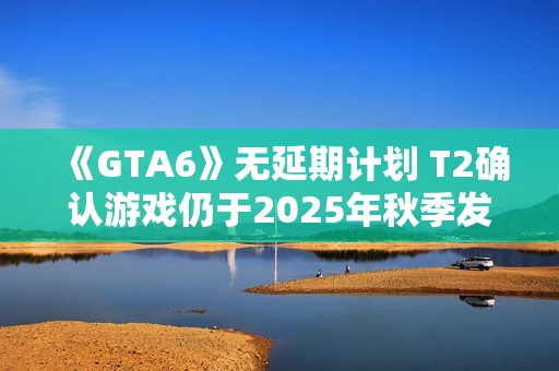 《GTA6》无延期计划 T2确认游戏仍于2025年秋季发售