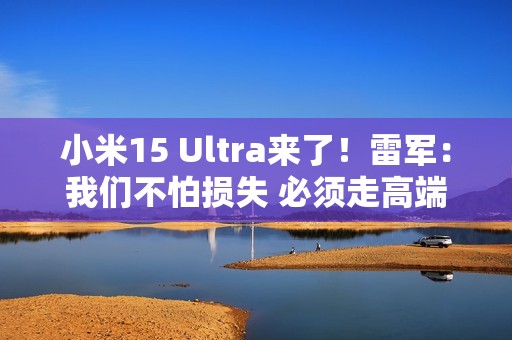 小米15 Ultra来了！雷军：我们不怕损失 必须走高端