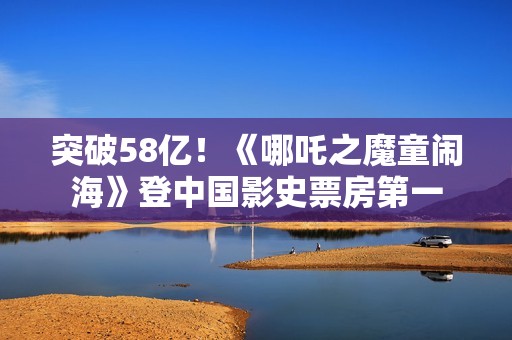 突破58亿！《哪吒之魔童闹海》登中国影史票房第一