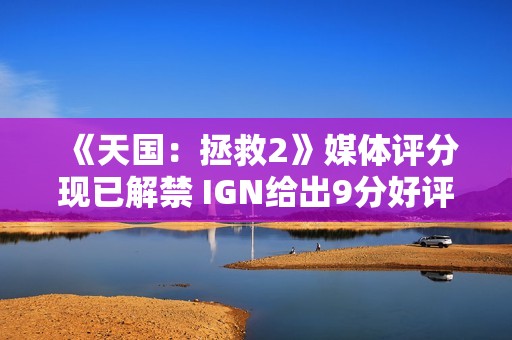《天国：拯救2》媒体评分现已解禁 IGN给出9分好评