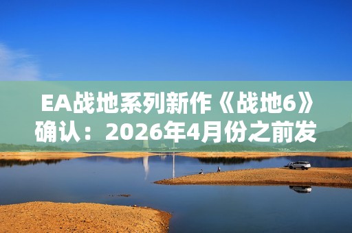 EA战地系列新作《战地6》确认：2026年4月份之前发售