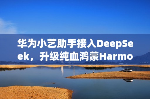 华为小艺助手接入DeepSeek，升级纯血鸿蒙HarmonyOS NEXT即可体验
