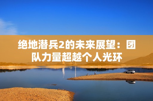 绝地潜兵2的未来展望：团队力量超越个人光环