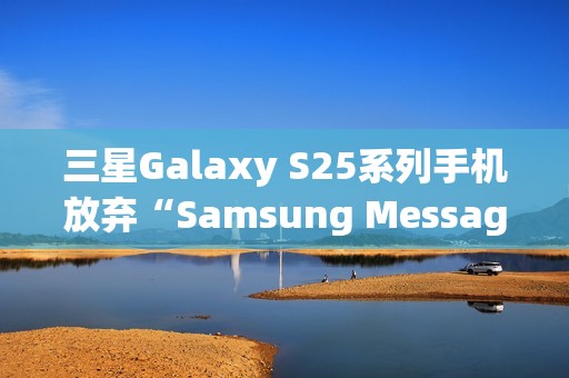 三星Galaxy S25系列手机放弃“Samsung Messages”应用，海外版本预装谷歌短信App