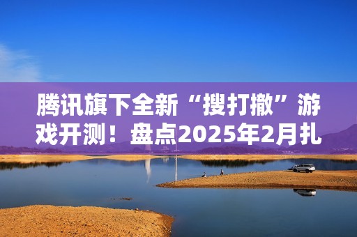 腾讯旗下全新“搜打撤”游戏开测！盘点2025年2月扎堆测试的游戏