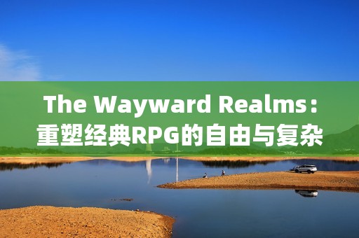 The Wayward Realms：重塑经典RPG的自由与复杂性