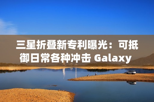 三星折叠新专利曝光：可抵御日常各种冲击 Galaxy Z Fold7要用