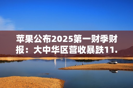 苹果公布2025第一财季财报：大中华区营收暴跌11.1%