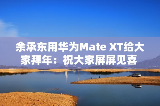 余承东用华为Mate XT给大家拜年：祝大家屏屏见喜 强得飞起