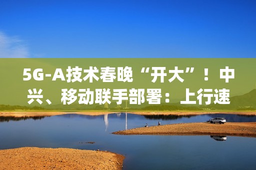 5G-A技术春晚“开大”！中兴、移动联手部署：上行速率高达2Gbps