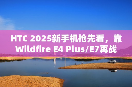 HTC 2025新手机抢先看，靠Wildfire E4 Plus/E7再战江湖