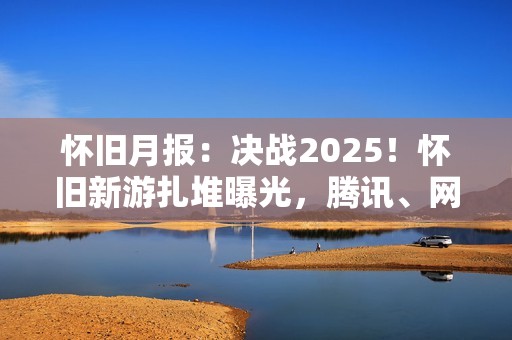 怀旧月报：决战2025！怀旧新游扎堆曝光，腾讯、网易、西山居出手了