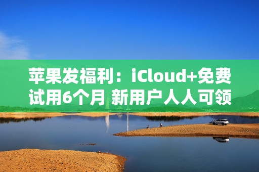 苹果发福利：iCloud+免费试用6个月 新用户人人可领