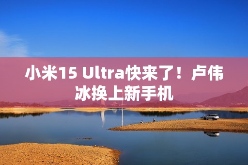 小米15 Ultra快来了！卢伟冰换上新手机