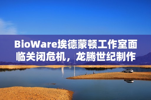 BioWare埃德蒙顿工作室面临关闭危机，龙腾世纪制作总监辞职引关注