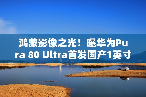 鸿蒙影像之光！曝华为Pura 80 Ultra首发国产1英寸主摄