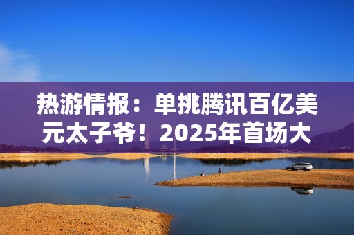 热游情报：单挑腾讯百亿美元太子爷！2025年首场大战开打
