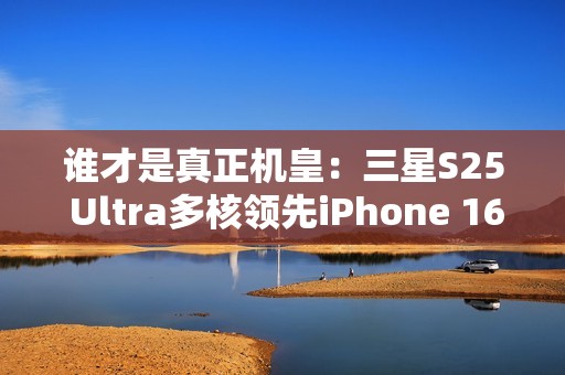 谁才是真正机皇：三星S25 Ultra多核领先iPhone 16 Pro Max达20%