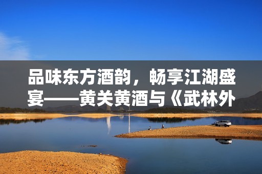 品味东方酒韵，畅享江湖盛宴——黄关黄酒与《武林外传》手游首次联动