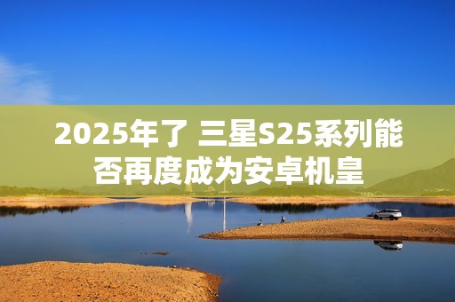 2025年了 三星S25系列能否再度成为安卓机皇