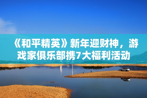 《和平精英》新年迎财神，游戏家俱乐部携7大福利活动，给您拜年啦！
