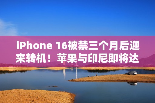 iPhone 16被禁三个月后迎来转机！苹果与印尼即将达成协议