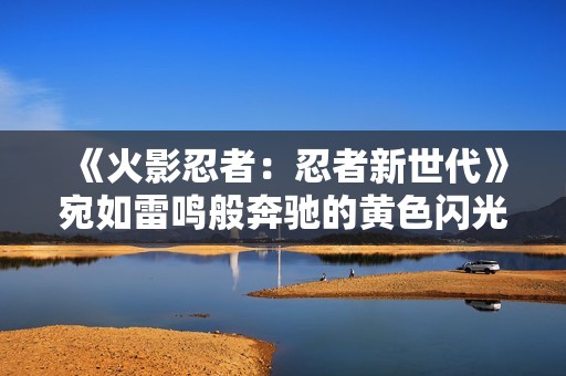 《火影忍者：忍者新世代》宛如雷鸣般奔驰的黄色闪光——波风水门生日快乐！