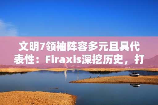 文明7领袖阵容多元且具代表性：Firaxis深挖历史，打造史诗级4X策略游戏
