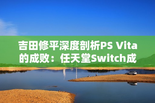 吉田修平深度剖析PS Vita的成败：任天堂Switch成功的启示