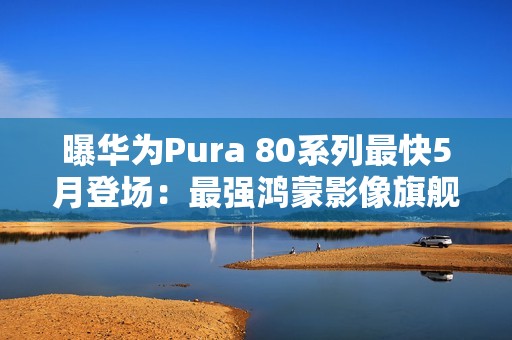 曝华为Pura 80系列最快5月登场：最强鸿蒙影像旗舰