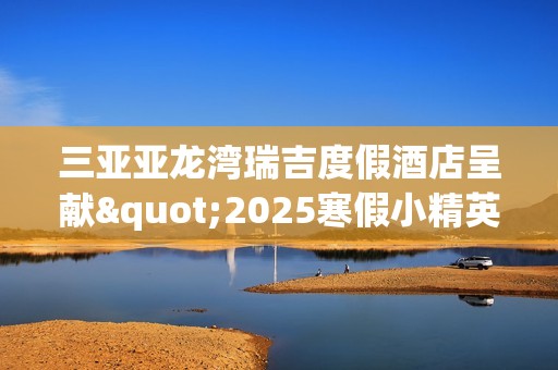 三亚亚龙湾瑞吉度假酒店呈献"2025寒假小精英定制系列体验"