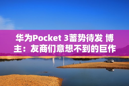 华为Pocket 3蓄势待发 博主：友商们意想不到的巨作