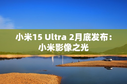 小米15 Ultra 2月底发布：小米影像之光