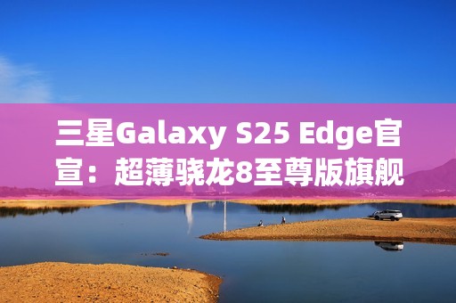 三星Galaxy S25 Edge官宣：超薄骁龙8至尊版旗舰 剑指iPhone 17 Air