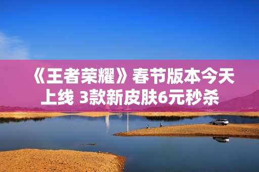 《王者荣耀》春节版本今天上线 3款新皮肤6元秒杀