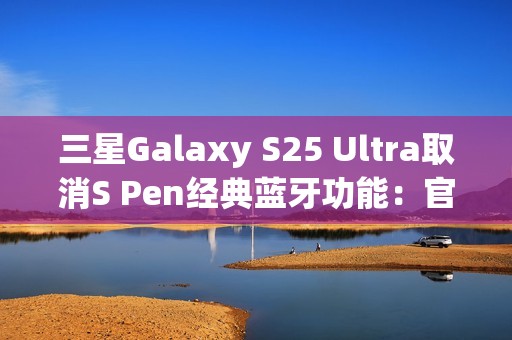 三星Galaxy S25 Ultra取消S Pen经典蓝牙功能：官方曝出真正原因
