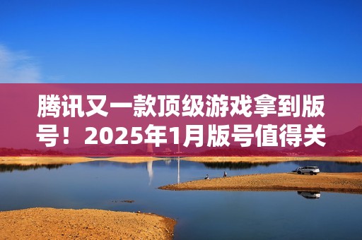 腾讯又一款顶级游戏拿到版号！2025年1月版号值得关注的游戏