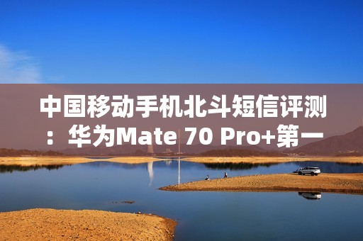 中国移动手机北斗短信评测：华为Mate 70 Pro+第一！全方位最强