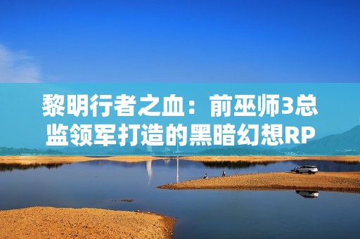 黎明行者之血：前巫师3总监领军打造的黑暗幻想RPG，追求疯狂创意与变革