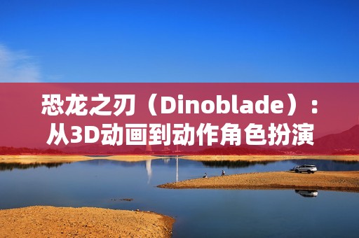 恐龙之刃（Dinoblade）：从3D动画到动作角色扮演游戏的华丽蜕变