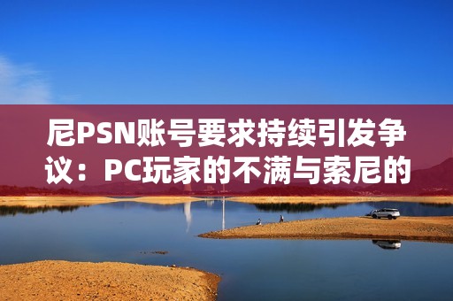 尼PSN账号要求持续引发争议：PC玩家的不满与索尼的坚持