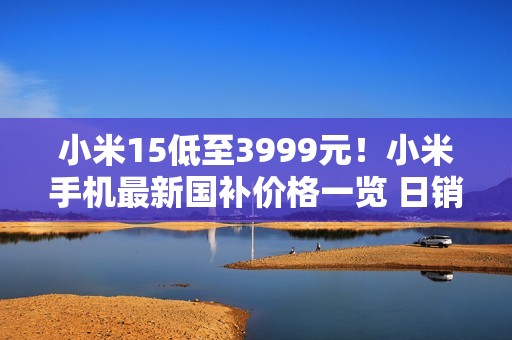 小米15低至3999元！小米手机最新国补价格一览 日销量已达到国补前的4倍