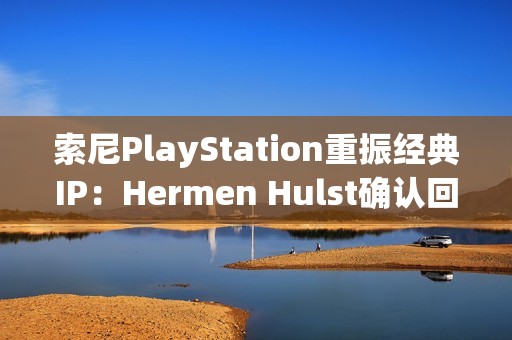 索尼PlayStation重振经典IP：Hermen Hulst确认回归计划，VGC记者爆料至少两个项目