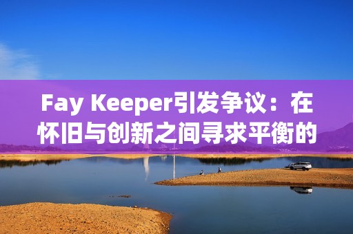 Fay Keeper引发争议：在怀旧与创新之间寻求平衡的“宝可梦”风格游戏