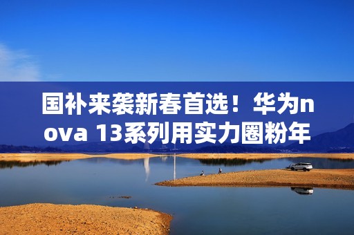 国补来袭新春首选！华为nova 13系列用实力圈粉年轻人