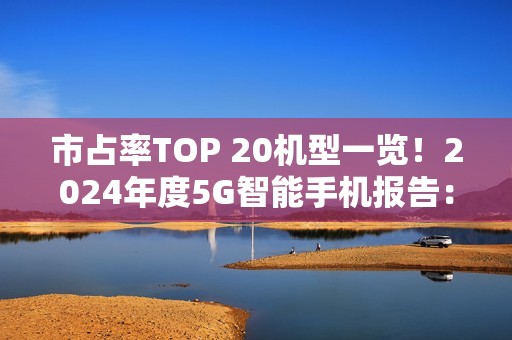市占率TOP 20机型一览！2024年度5G智能手机报告：苹果份额两倍于华为