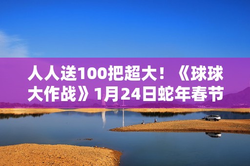 人人送100把超大！《球球大作战》1月24日蛇年春节福利盘点